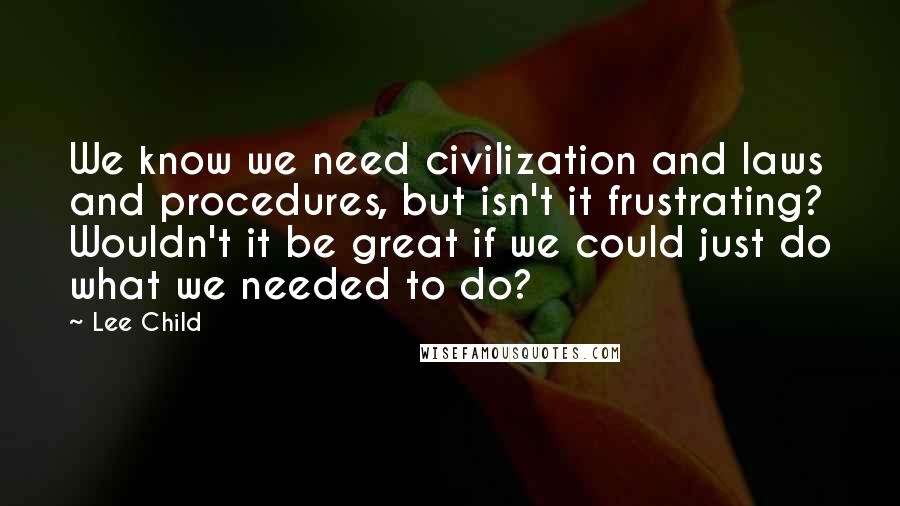 Lee Child Quotes: We know we need civilization and laws and procedures, but isn't it frustrating? Wouldn't it be great if we could just do what we needed to do?