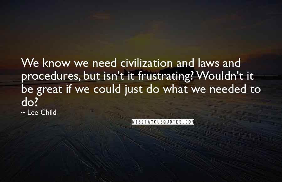 Lee Child Quotes: We know we need civilization and laws and procedures, but isn't it frustrating? Wouldn't it be great if we could just do what we needed to do?