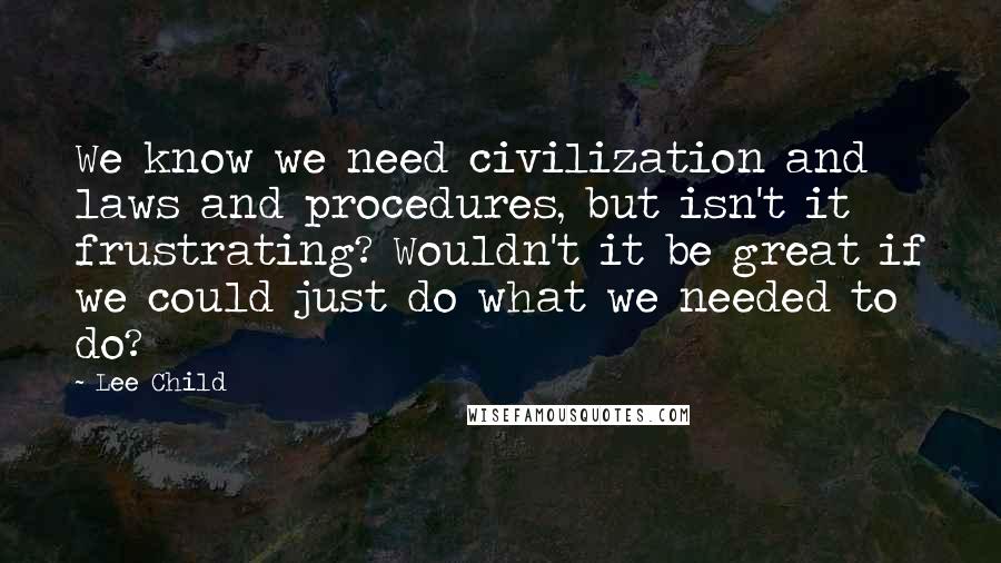 Lee Child Quotes: We know we need civilization and laws and procedures, but isn't it frustrating? Wouldn't it be great if we could just do what we needed to do?