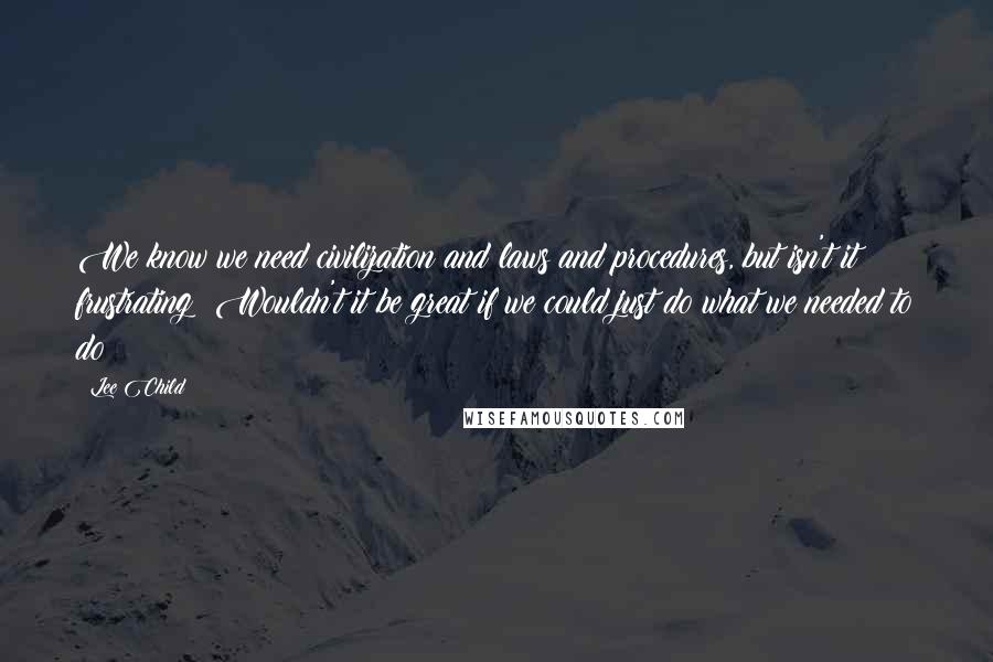 Lee Child Quotes: We know we need civilization and laws and procedures, but isn't it frustrating? Wouldn't it be great if we could just do what we needed to do?