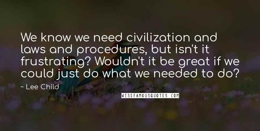 Lee Child Quotes: We know we need civilization and laws and procedures, but isn't it frustrating? Wouldn't it be great if we could just do what we needed to do?