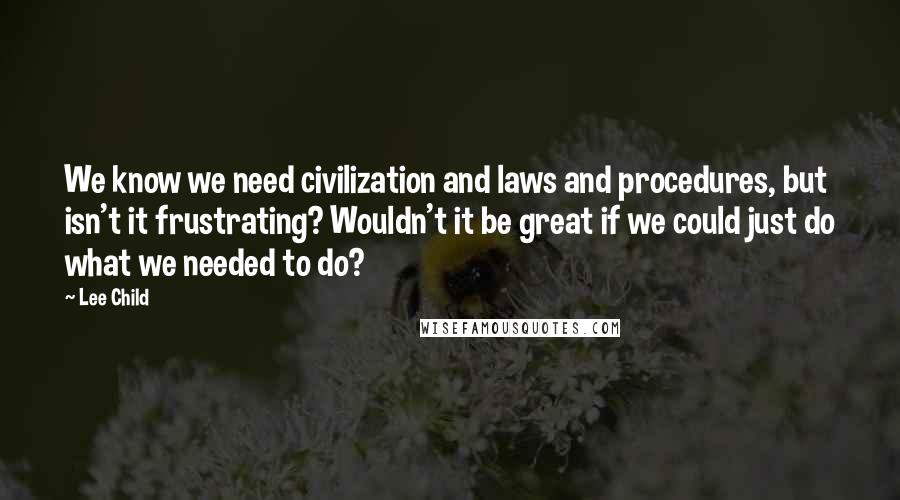 Lee Child Quotes: We know we need civilization and laws and procedures, but isn't it frustrating? Wouldn't it be great if we could just do what we needed to do?