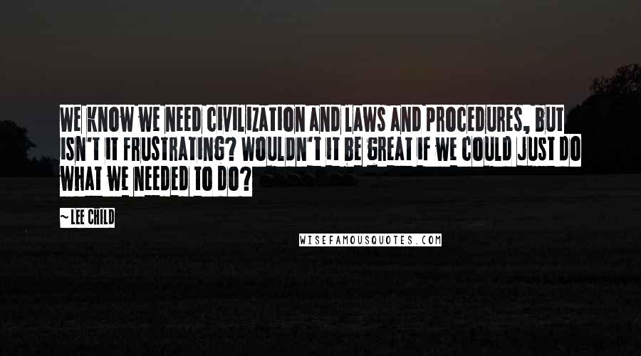 Lee Child Quotes: We know we need civilization and laws and procedures, but isn't it frustrating? Wouldn't it be great if we could just do what we needed to do?