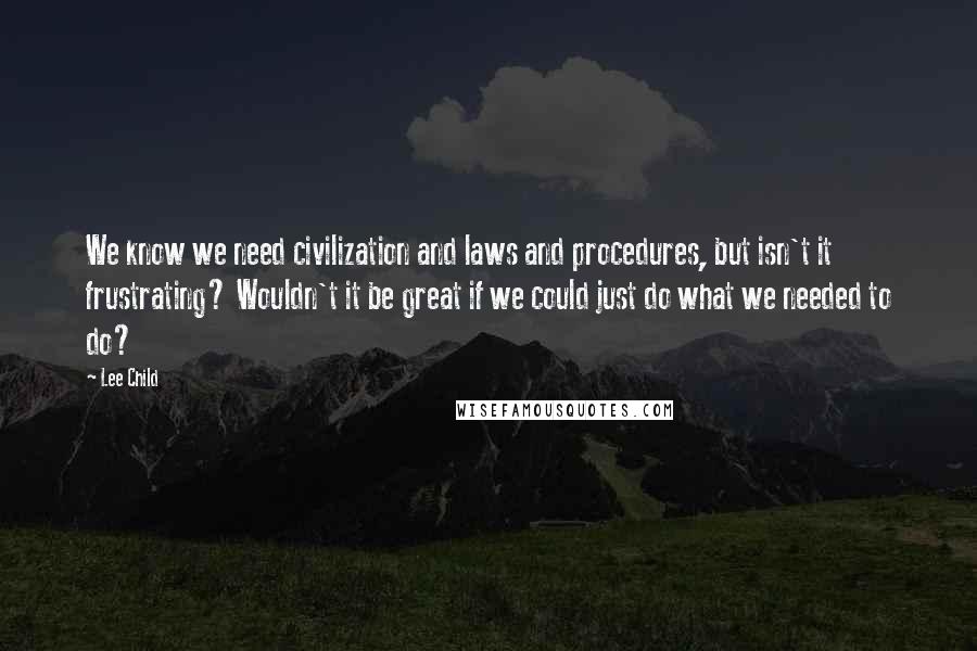 Lee Child Quotes: We know we need civilization and laws and procedures, but isn't it frustrating? Wouldn't it be great if we could just do what we needed to do?