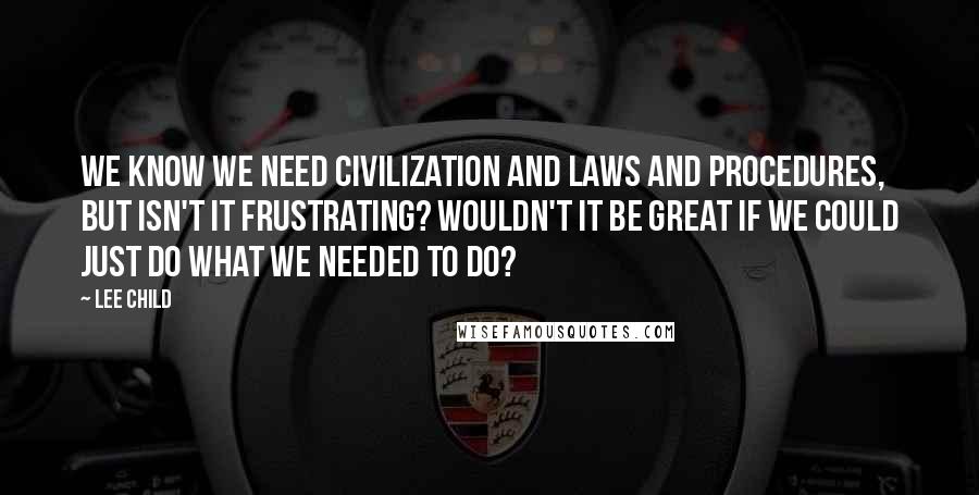 Lee Child Quotes: We know we need civilization and laws and procedures, but isn't it frustrating? Wouldn't it be great if we could just do what we needed to do?