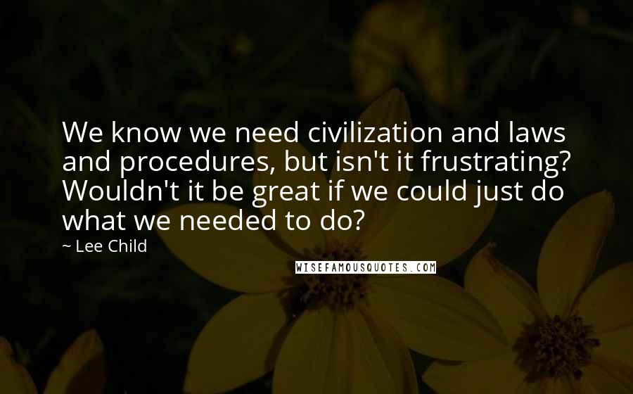 Lee Child Quotes: We know we need civilization and laws and procedures, but isn't it frustrating? Wouldn't it be great if we could just do what we needed to do?
