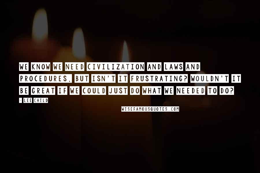 Lee Child Quotes: We know we need civilization and laws and procedures, but isn't it frustrating? Wouldn't it be great if we could just do what we needed to do?