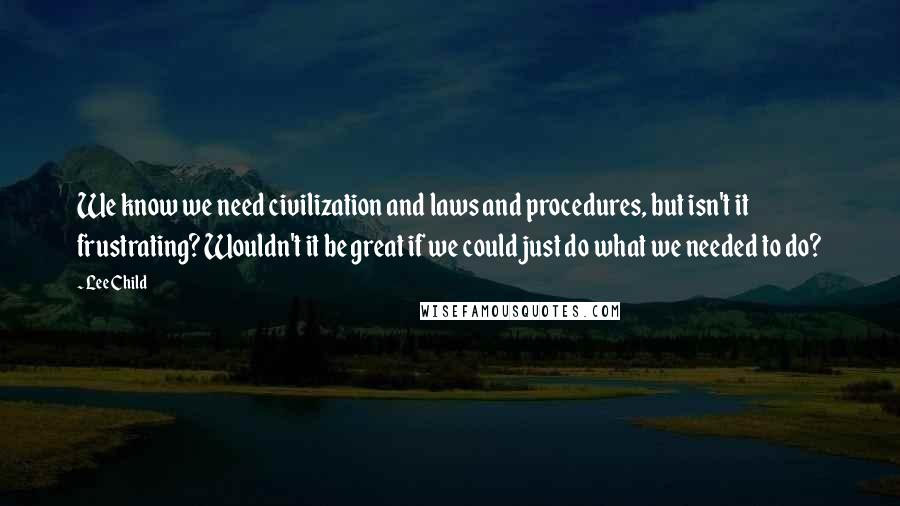 Lee Child Quotes: We know we need civilization and laws and procedures, but isn't it frustrating? Wouldn't it be great if we could just do what we needed to do?