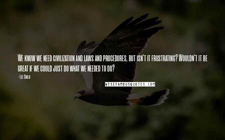 Lee Child Quotes: We know we need civilization and laws and procedures, but isn't it frustrating? Wouldn't it be great if we could just do what we needed to do?