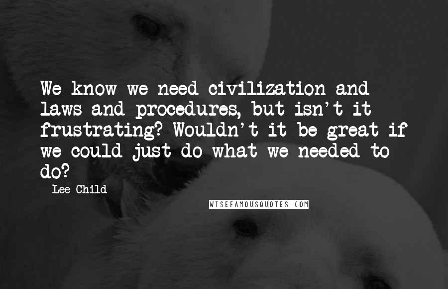 Lee Child Quotes: We know we need civilization and laws and procedures, but isn't it frustrating? Wouldn't it be great if we could just do what we needed to do?