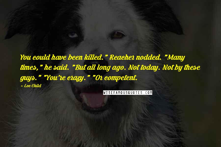 Lee Child Quotes: You could have been killed." Reacher nodded. "Many times," he said. "But all long ago. Not today. Not by these guys." "You're crazy." "Or competent.