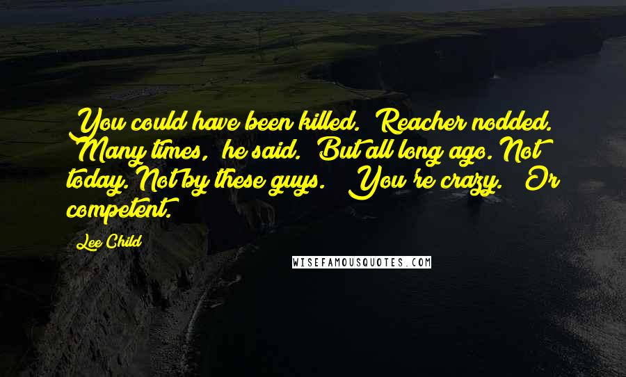 Lee Child Quotes: You could have been killed." Reacher nodded. "Many times," he said. "But all long ago. Not today. Not by these guys." "You're crazy." "Or competent.