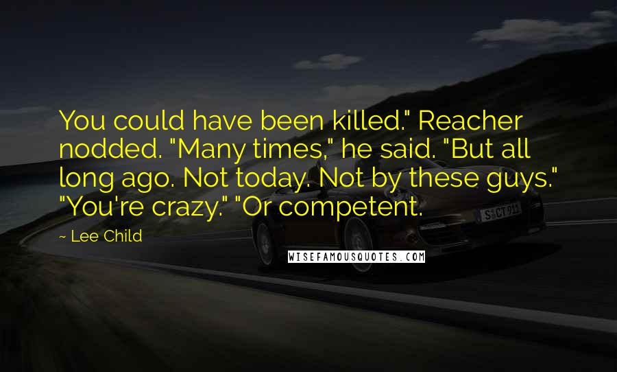 Lee Child Quotes: You could have been killed." Reacher nodded. "Many times," he said. "But all long ago. Not today. Not by these guys." "You're crazy." "Or competent.