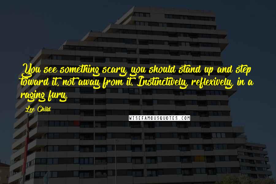 Lee Child Quotes: You see something scary, you should stand up and step toward it, not away from it. Instinctively, reflexively, in a raging fury.