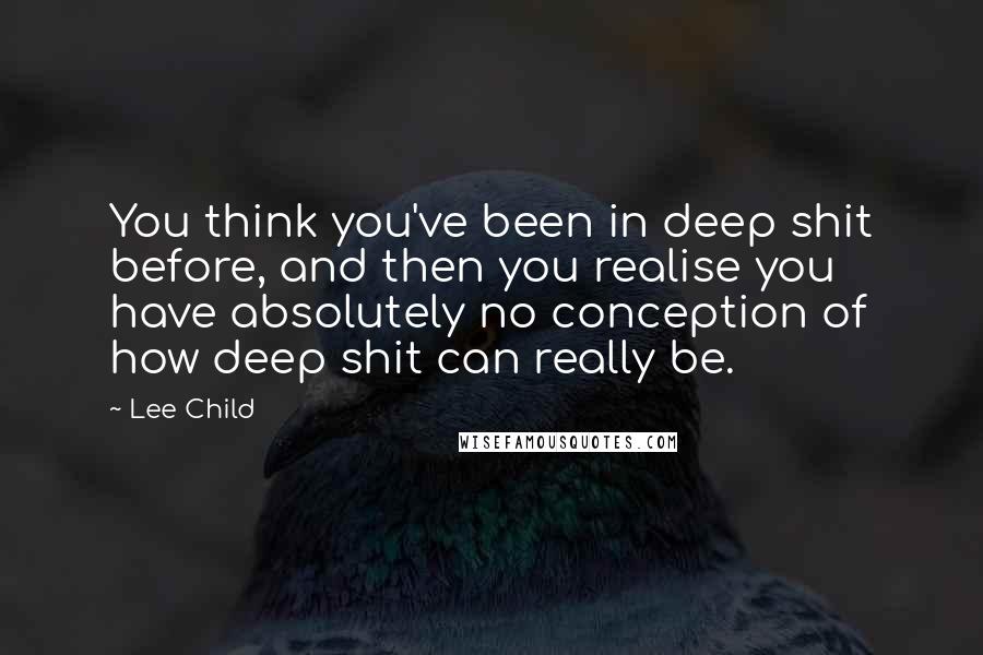 Lee Child Quotes: You think you've been in deep shit before, and then you realise you have absolutely no conception of how deep shit can really be.