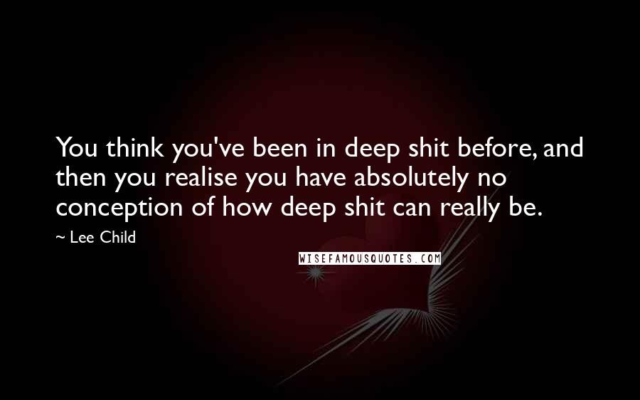 Lee Child Quotes: You think you've been in deep shit before, and then you realise you have absolutely no conception of how deep shit can really be.