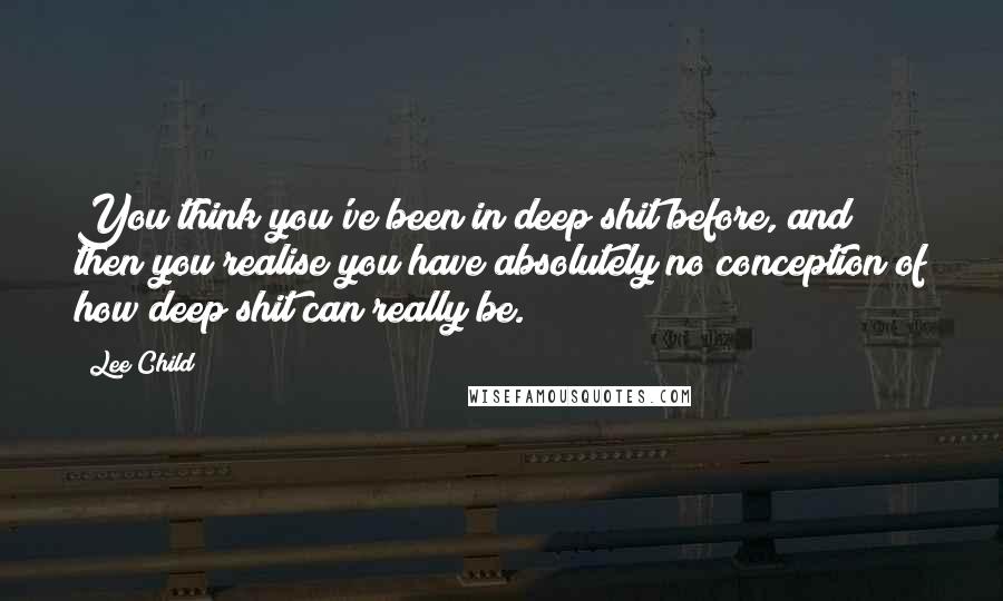 Lee Child Quotes: You think you've been in deep shit before, and then you realise you have absolutely no conception of how deep shit can really be.