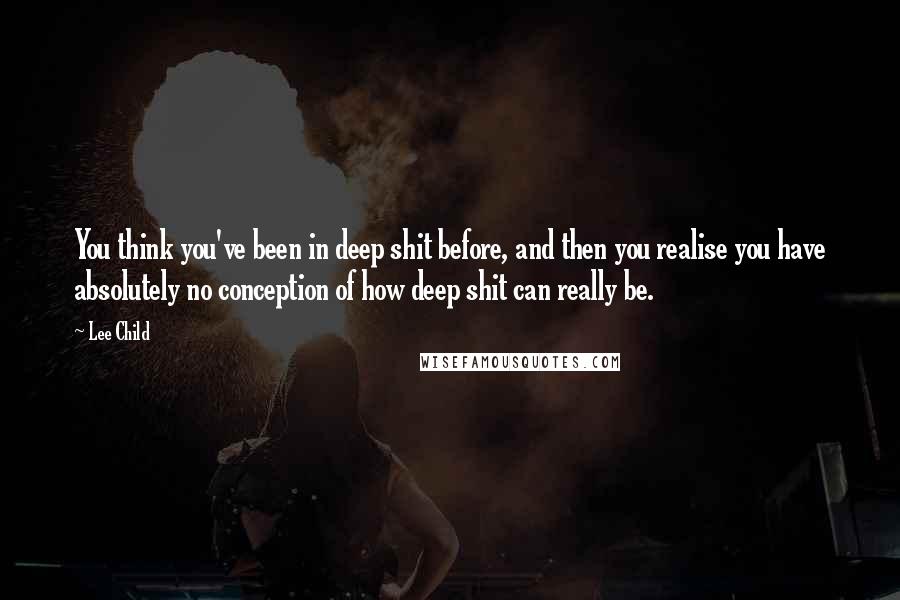 Lee Child Quotes: You think you've been in deep shit before, and then you realise you have absolutely no conception of how deep shit can really be.