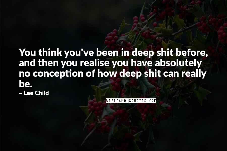 Lee Child Quotes: You think you've been in deep shit before, and then you realise you have absolutely no conception of how deep shit can really be.