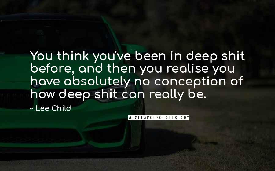 Lee Child Quotes: You think you've been in deep shit before, and then you realise you have absolutely no conception of how deep shit can really be.