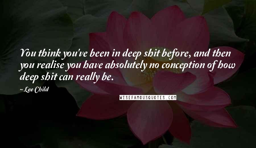 Lee Child Quotes: You think you've been in deep shit before, and then you realise you have absolutely no conception of how deep shit can really be.