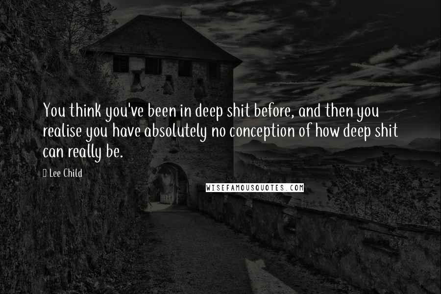 Lee Child Quotes: You think you've been in deep shit before, and then you realise you have absolutely no conception of how deep shit can really be.