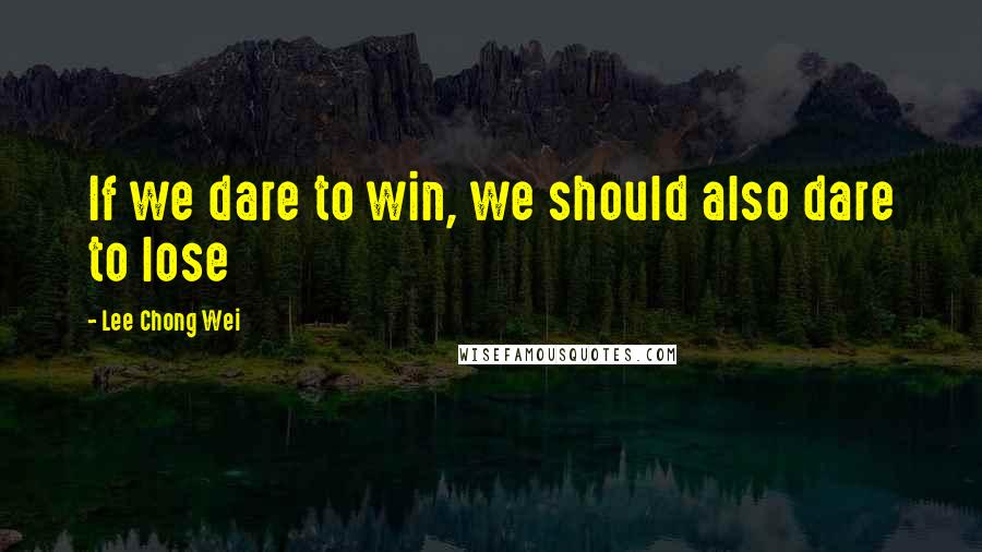 Lee Chong Wei Quotes: If we dare to win, we should also dare to lose