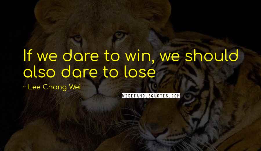 Lee Chong Wei Quotes: If we dare to win, we should also dare to lose
