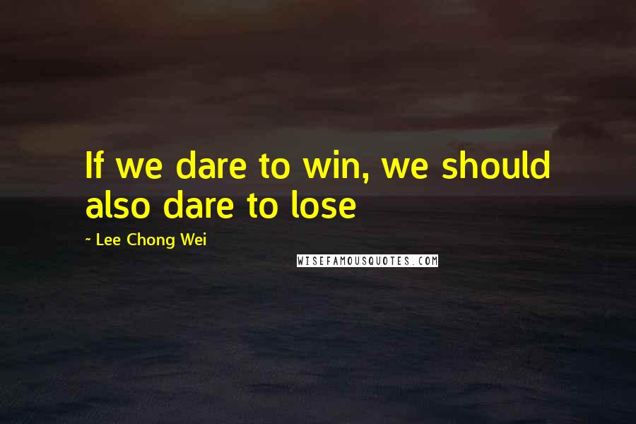 Lee Chong Wei Quotes: If we dare to win, we should also dare to lose