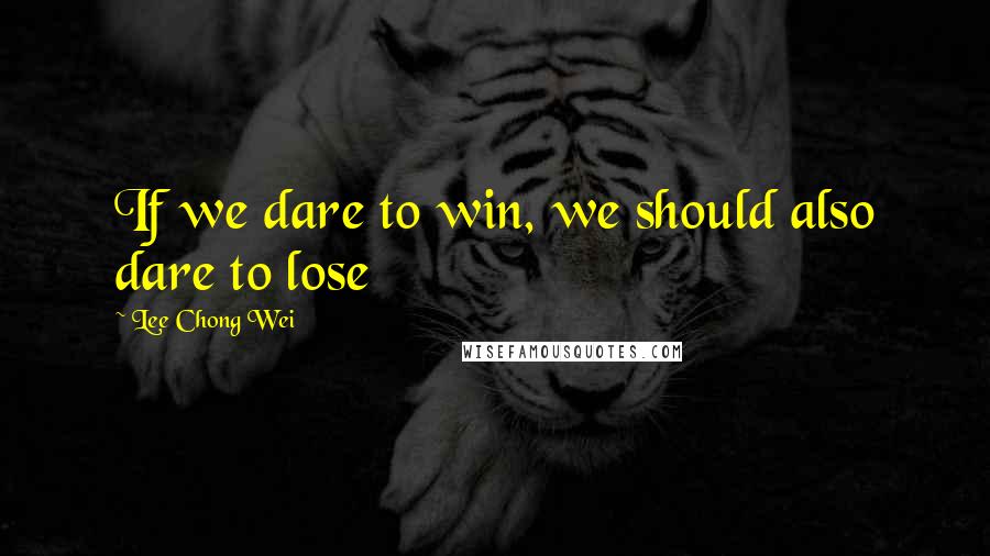 Lee Chong Wei Quotes: If we dare to win, we should also dare to lose