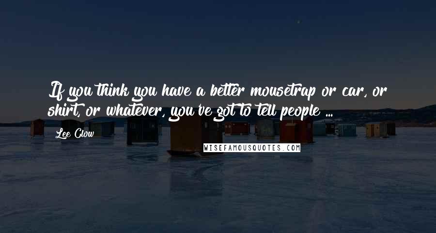 Lee Clow Quotes: If you think you have a better mousetrap or car, or shirt, or whatever, you've got to tell people ...