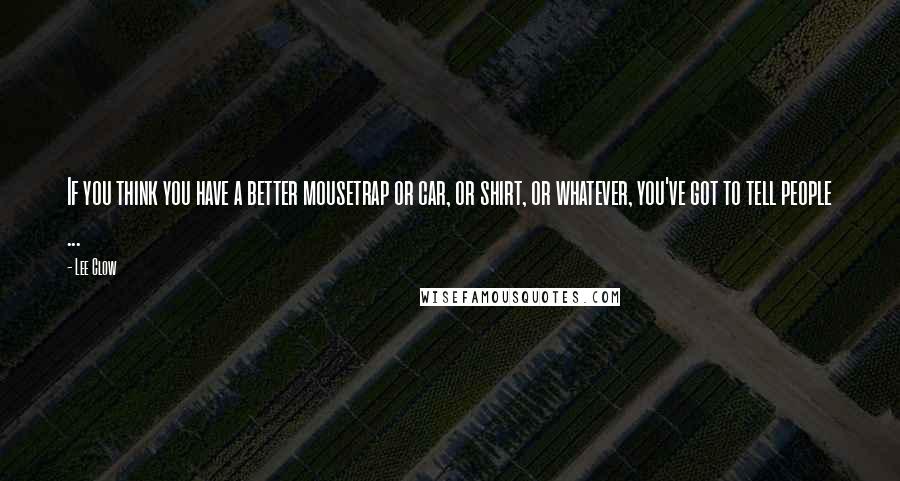 Lee Clow Quotes: If you think you have a better mousetrap or car, or shirt, or whatever, you've got to tell people ...