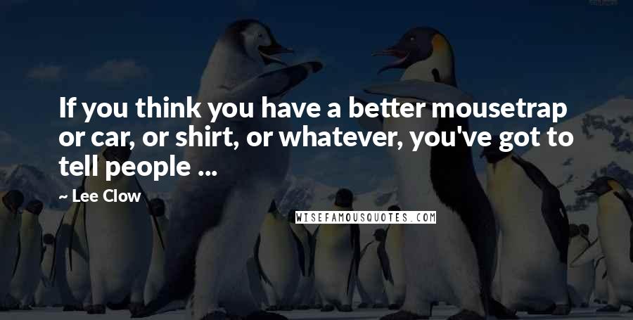 Lee Clow Quotes: If you think you have a better mousetrap or car, or shirt, or whatever, you've got to tell people ...