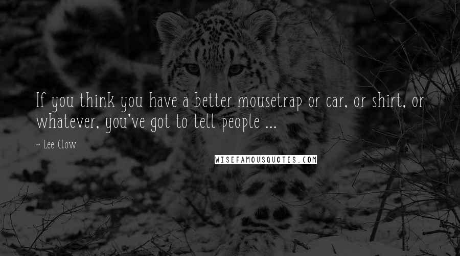 Lee Clow Quotes: If you think you have a better mousetrap or car, or shirt, or whatever, you've got to tell people ...