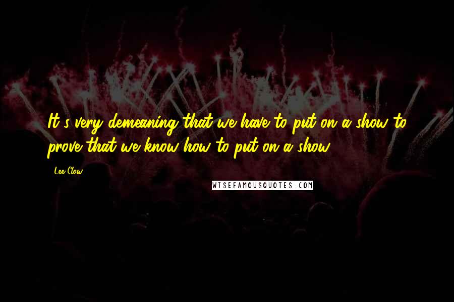 Lee Clow Quotes: It's very demeaning that we have to put on a show to prove that we know how to put on a show.