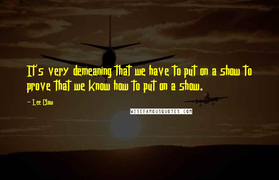 Lee Clow Quotes: It's very demeaning that we have to put on a show to prove that we know how to put on a show.