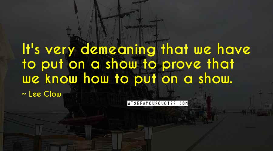 Lee Clow Quotes: It's very demeaning that we have to put on a show to prove that we know how to put on a show.