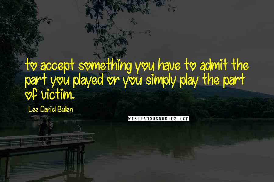 Lee Daniel Bullen Quotes: to accept something you have to admit the part you played or you simply play the part of victim.