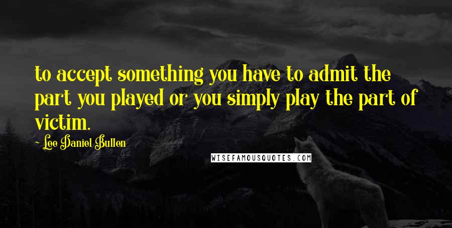 Lee Daniel Bullen Quotes: to accept something you have to admit the part you played or you simply play the part of victim.