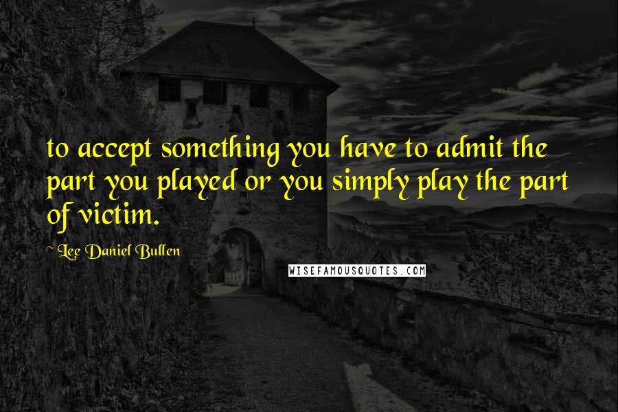 Lee Daniel Bullen Quotes: to accept something you have to admit the part you played or you simply play the part of victim.