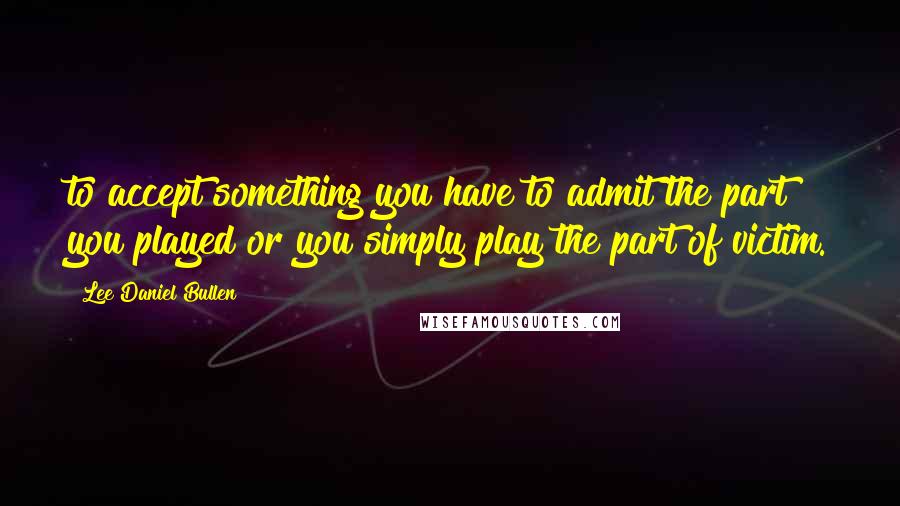 Lee Daniel Bullen Quotes: to accept something you have to admit the part you played or you simply play the part of victim.