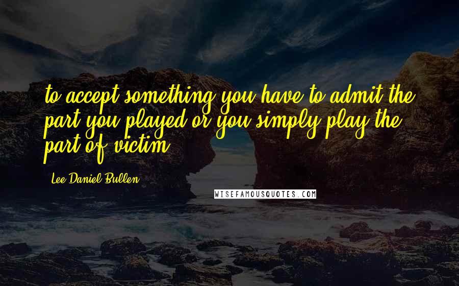 Lee Daniel Bullen Quotes: to accept something you have to admit the part you played or you simply play the part of victim.