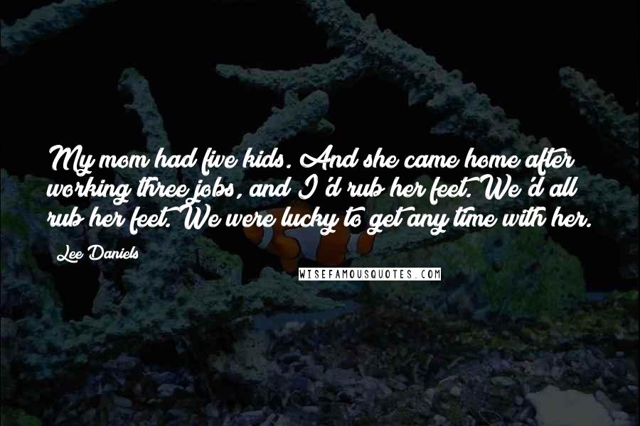 Lee Daniels Quotes: My mom had five kids. And she came home after working three jobs, and I'd rub her feet. We'd all rub her feet. We were lucky to get any time with her.