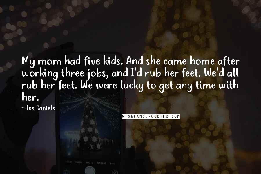 Lee Daniels Quotes: My mom had five kids. And she came home after working three jobs, and I'd rub her feet. We'd all rub her feet. We were lucky to get any time with her.