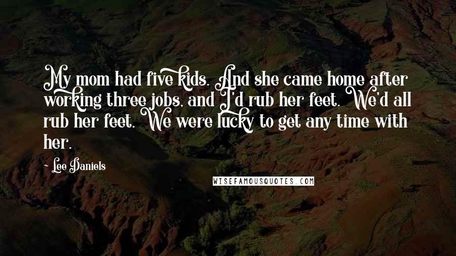 Lee Daniels Quotes: My mom had five kids. And she came home after working three jobs, and I'd rub her feet. We'd all rub her feet. We were lucky to get any time with her.