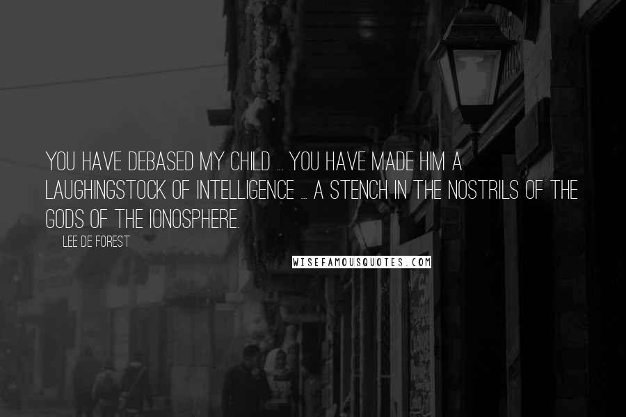 Lee De Forest Quotes: You have debased my child ... You have made him a laughingstock of intelligence ... a stench in the nostrils of the gods of the ionosphere.