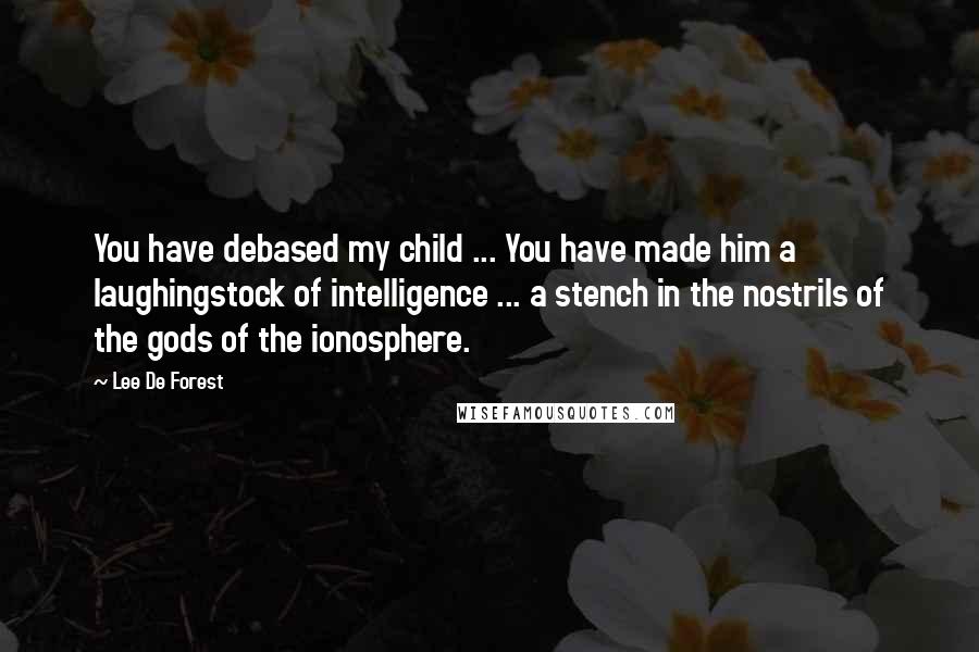 Lee De Forest Quotes: You have debased my child ... You have made him a laughingstock of intelligence ... a stench in the nostrils of the gods of the ionosphere.