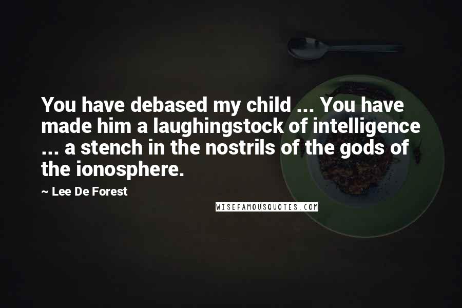 Lee De Forest Quotes: You have debased my child ... You have made him a laughingstock of intelligence ... a stench in the nostrils of the gods of the ionosphere.