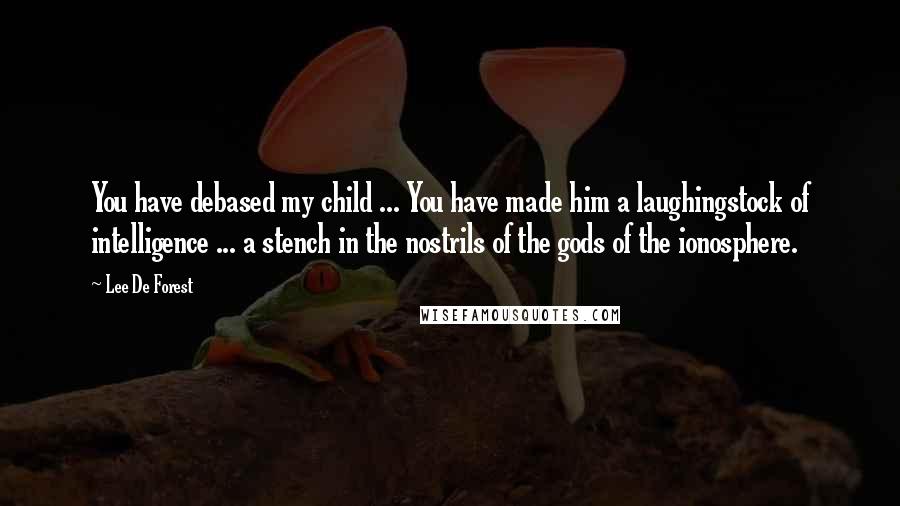 Lee De Forest Quotes: You have debased my child ... You have made him a laughingstock of intelligence ... a stench in the nostrils of the gods of the ionosphere.