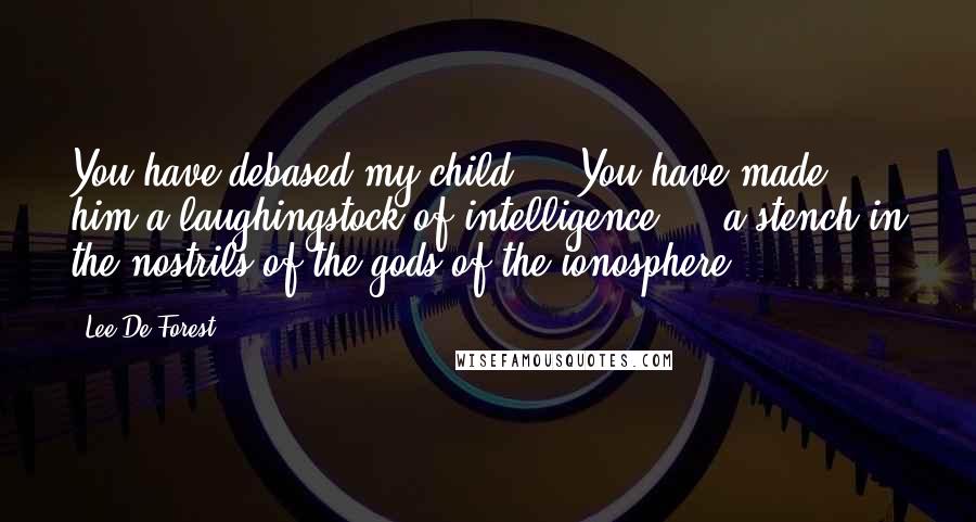 Lee De Forest Quotes: You have debased my child ... You have made him a laughingstock of intelligence ... a stench in the nostrils of the gods of the ionosphere.